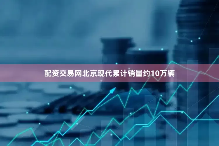 配资交易网北京现代累计销量约10万辆