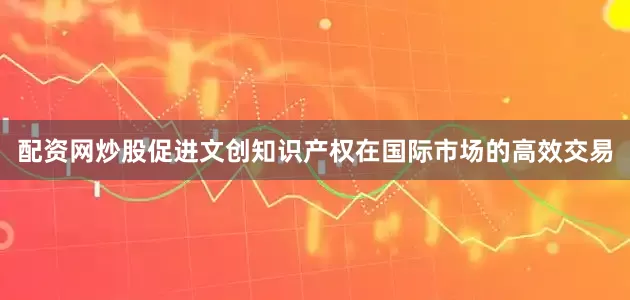 配资网炒股促进文创知识产权在国际市场的高效交易